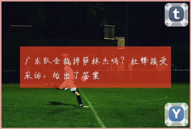 广东队会裁掉萨林杰吗？杜锋接受采访，给出了答案