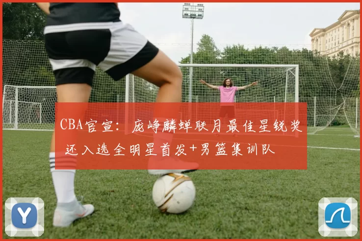 CBA官宣：庞峥麟蝉联月最佳星锐奖 还入选全明星首发+男篮集训队